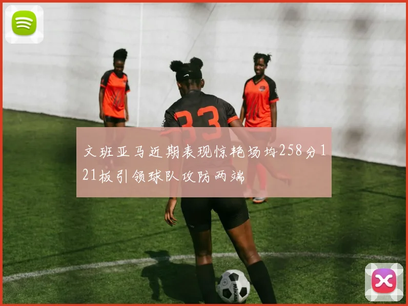 文班亚马近期表现惊艳场均258分121板引领球队攻防两端