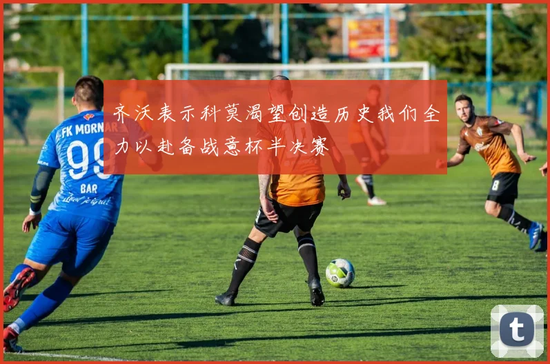 齐沃表示科莫渴望创造历史我们全力以赴备战意杯半决赛
