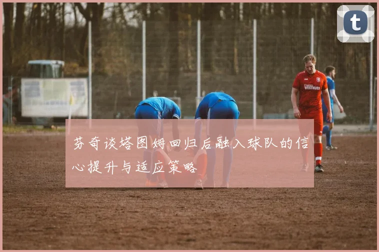 芬奇谈塔图姆回归后融入球队的信心提升与适应策略