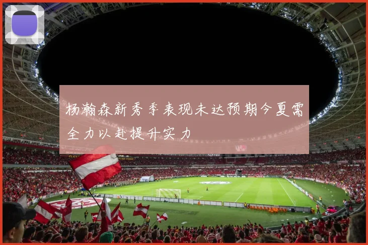 杨瀚森新秀季表现未达预期今夏需全力以赴提升实力