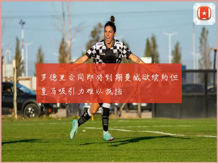 罗德里合同即将到期曼城欲续约但皇马吸引力难以抵挡