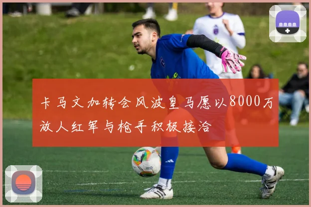 卡马文加转会风波皇马愿以8000万放人红军与枪手积极接洽