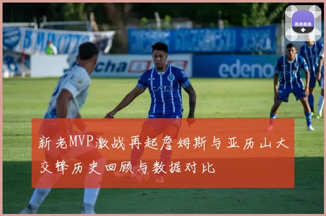新老MVP激战再起詹姆斯与亚历山大交锋历史回顾与数据对比