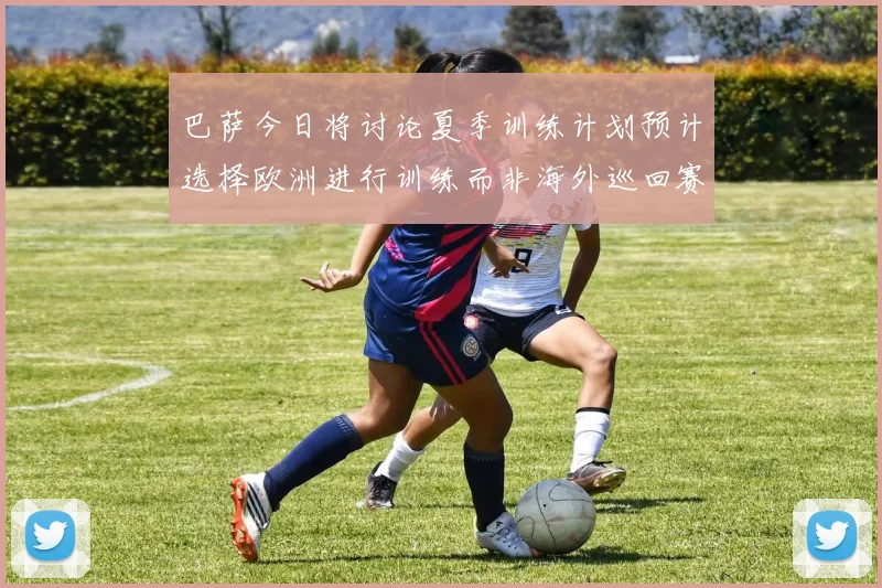 巴萨今日将讨论夏季训练计划预计选择欧洲进行训练而非海外巡回赛