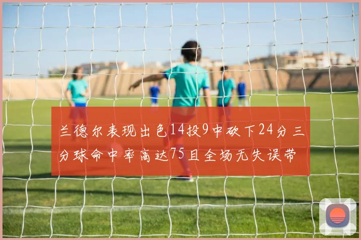 兰德尔表现出色14投9中砍下24分三分球命中率高达75且全场无失误带领球队获胜