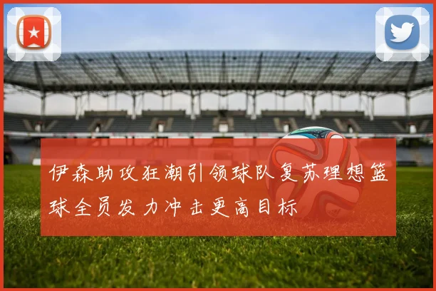 伊森助攻狂潮引领球队复苏理想篮球全员发力冲击更高目标