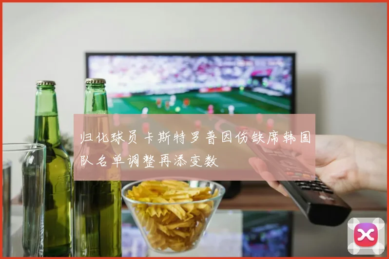 归化球员卡斯特罗普因伤缺席韩国队名单调整再添变数