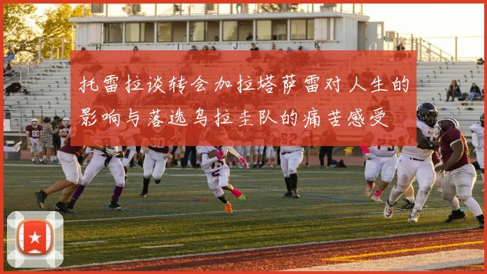 托雷拉谈转会加拉塔萨雷对人生的影响与落选乌拉圭队的痛苦感受