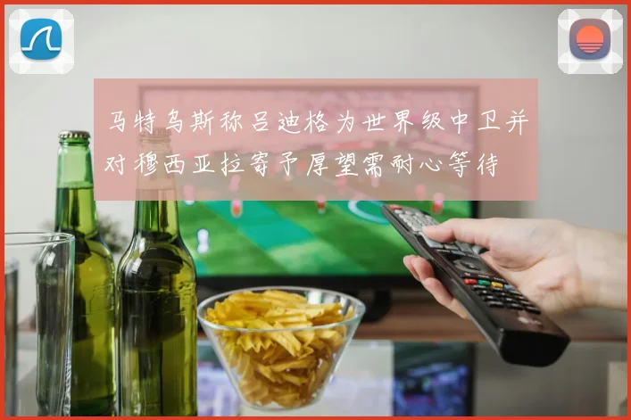 马特乌斯称吕迪格为世界级中卫并对穆西亚拉寄予厚望需耐心等待