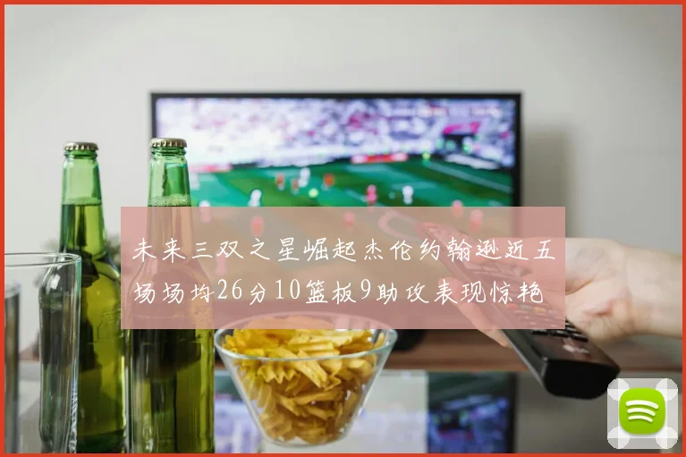 未来三双之星崛起杰伦约翰逊近五场场均26分10篮板9助攻表现惊艳