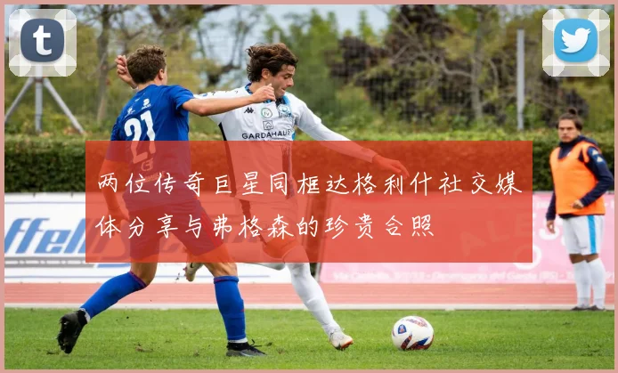 两位传奇巨星同框达格利什社交媒体分享与弗格森的珍贵合照
